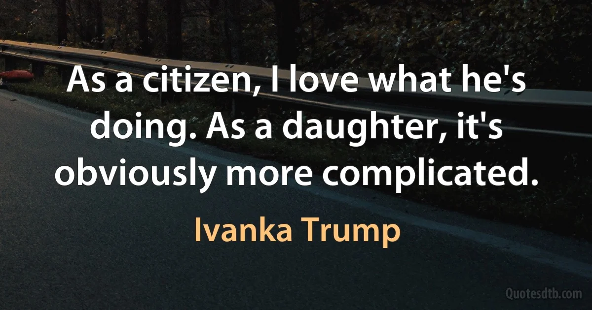 As a citizen, I love what he's doing. As a daughter, it's obviously more complicated. (Ivanka Trump)