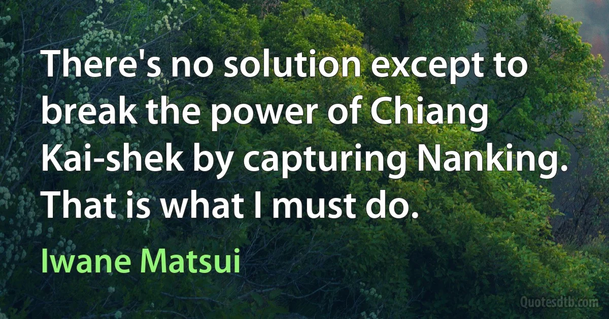 There's no solution except to break the power of Chiang Kai-shek by capturing Nanking. That is what I must do. (Iwane Matsui)