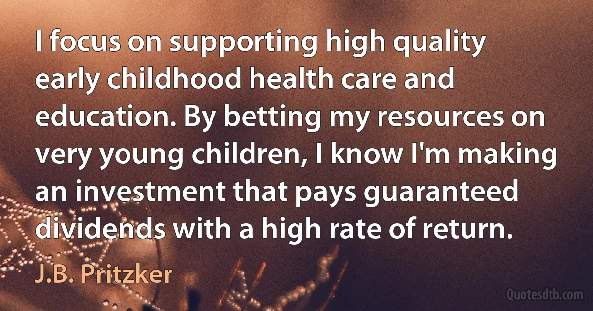 I focus on supporting high quality early childhood health care and education. By betting my resources on very young children, I know I'm making an investment that pays guaranteed dividends with a high rate of return. (J.B. Pritzker)