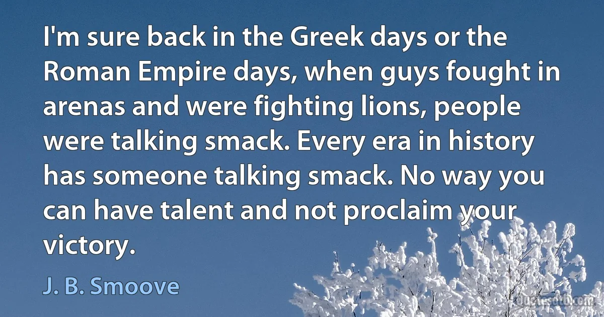 I'm sure back in the Greek days or the Roman Empire days, when guys fought in arenas and were fighting lions, people were talking smack. Every era in history has someone talking smack. No way you can have talent and not proclaim your victory. (J. B. Smoove)