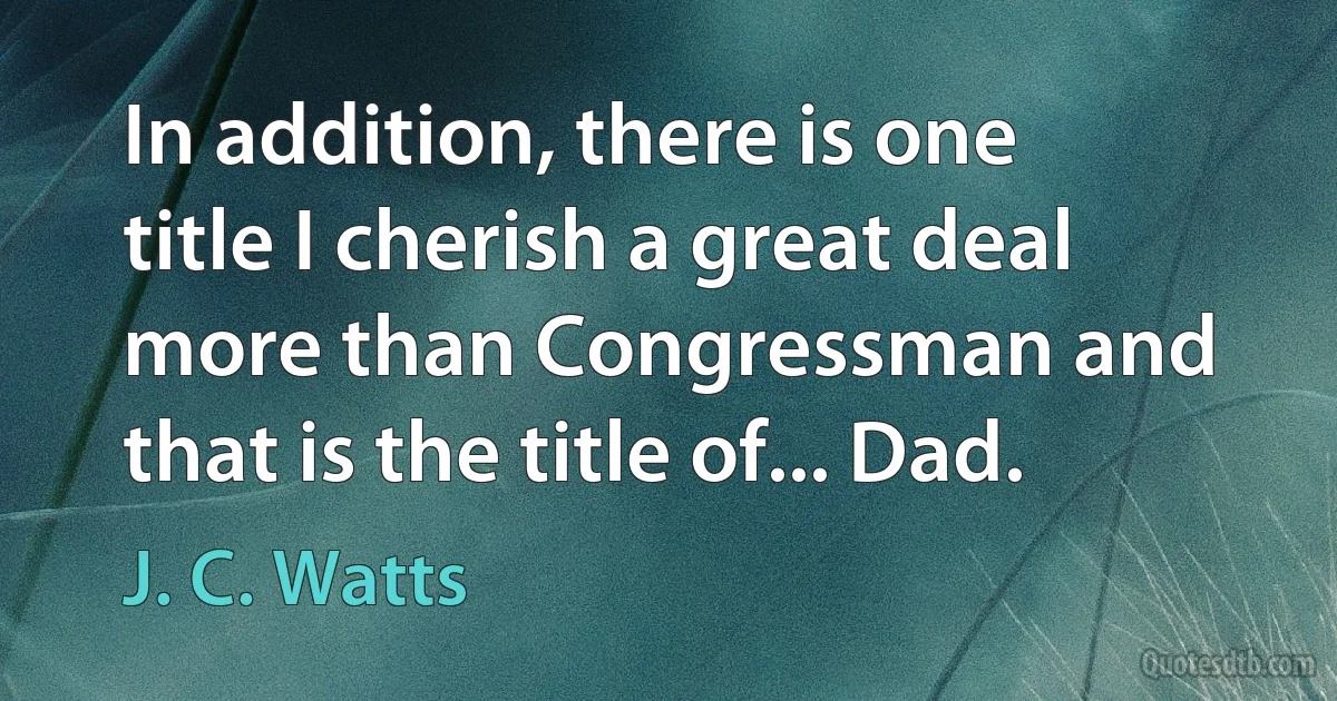 In addition, there is one title I cherish a great deal more than Congressman and that is the title of... Dad. (J. C. Watts)