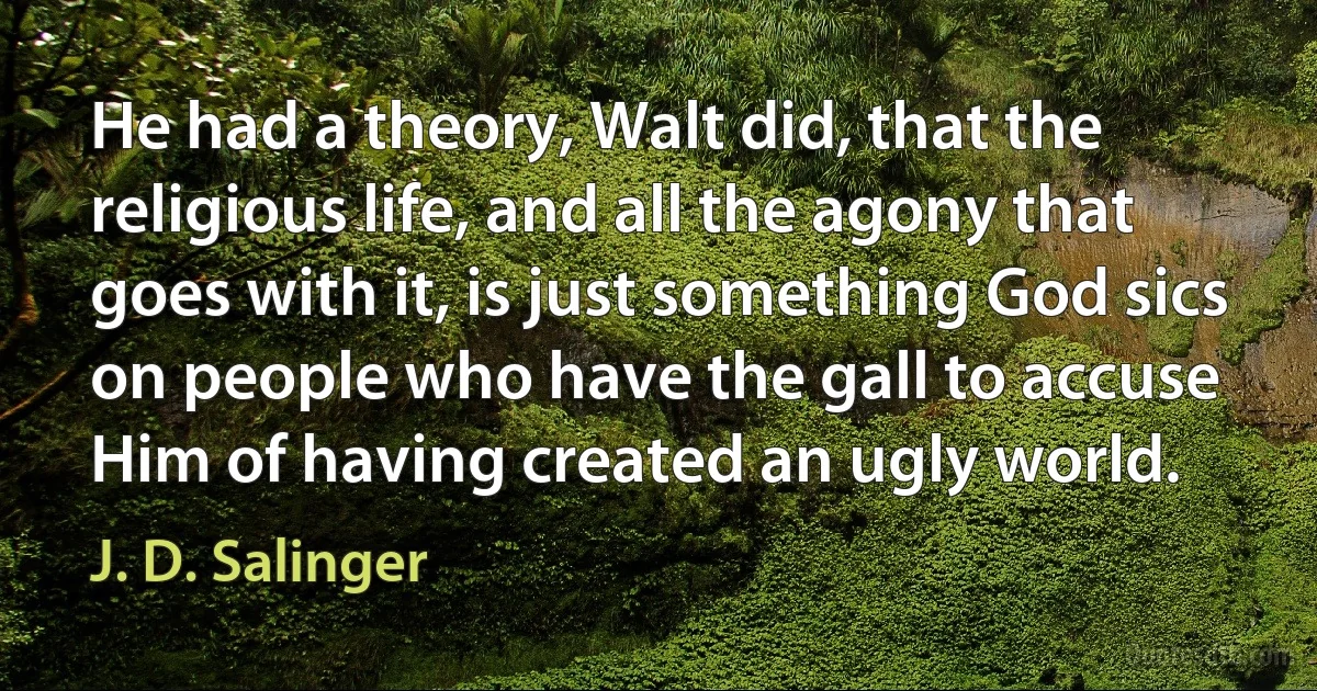 He had a theory, Walt did, that the religious life, and all the agony that goes with it, is just something God sics on people who have the gall to accuse Him of having created an ugly world. (J. D. Salinger)