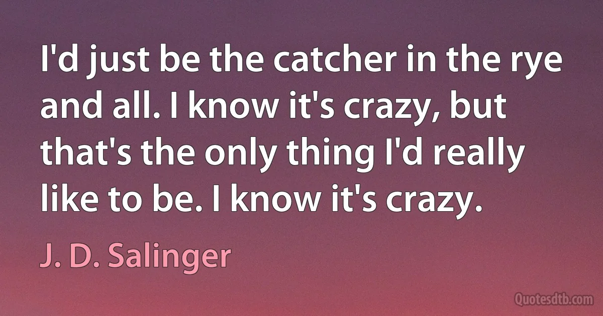 I'd just be the catcher in the rye and all. I know it's crazy, but that's the only thing I'd really like to be. I know it's crazy. (J. D. Salinger)