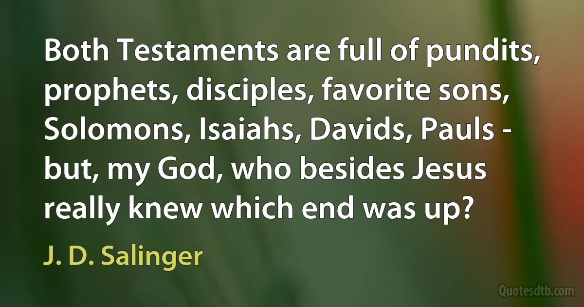 Both Testaments are full of pundits, prophets, disciples, favorite sons, Solomons, Isaiahs, Davids, Pauls - but, my God, who besides Jesus really knew which end was up? (J. D. Salinger)