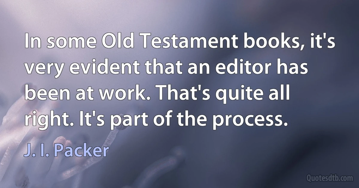 In some Old Testament books, it's very evident that an editor has been at work. That's quite all right. It's part of the process. (J. I. Packer)