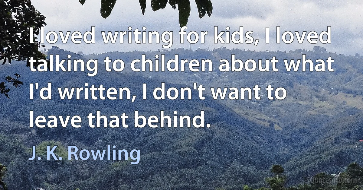 I loved writing for kids, I loved talking to children about what I'd written, I don't want to leave that behind. (J. K. Rowling)