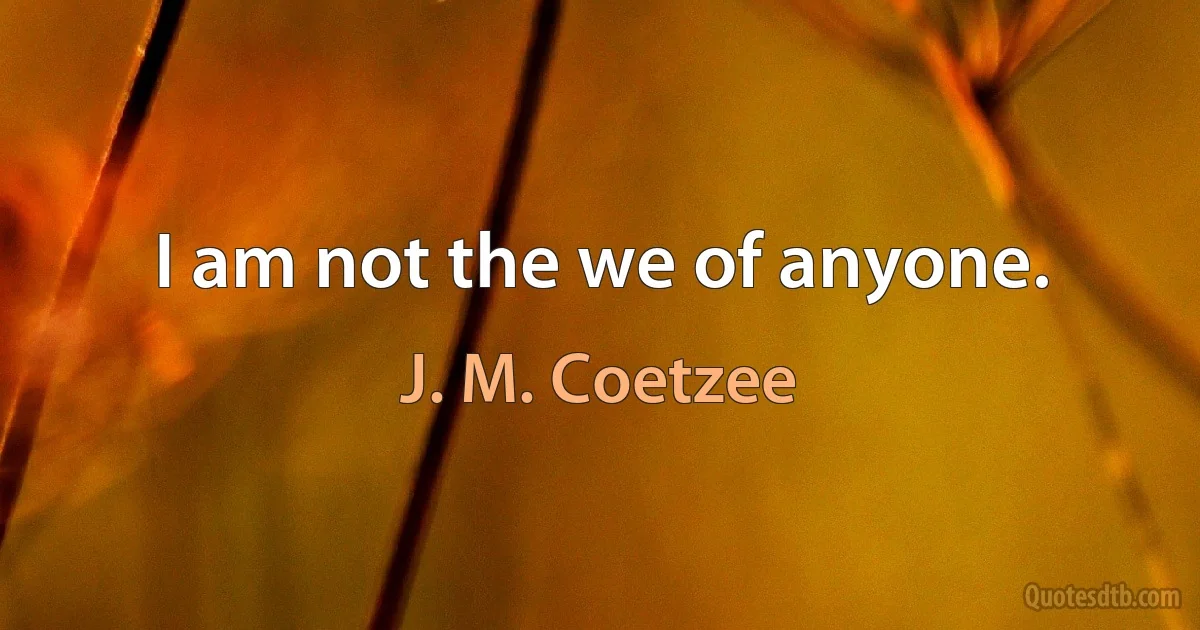 I am not the we of anyone. (J. M. Coetzee)