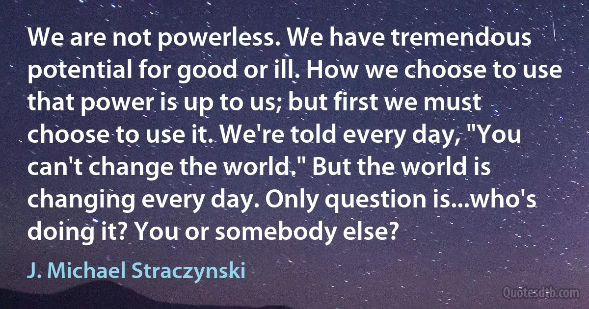 We are not powerless. We have tremendous potential for good or ill. How we choose to use that power is up to us; but first we must choose to use it. We're told every day, "You can't change the world." But the world is changing every day. Only question is...who's doing it? You or somebody else? (J. Michael Straczynski)