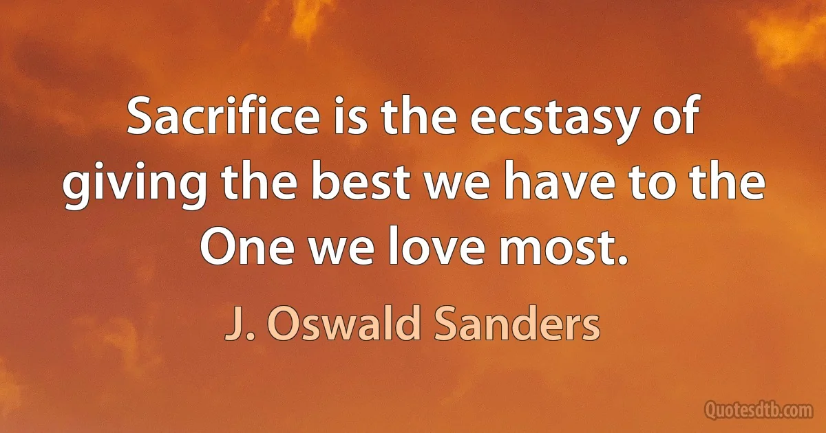 Sacrifice is the ecstasy of giving the best we have to the One we love most. (J. Oswald Sanders)