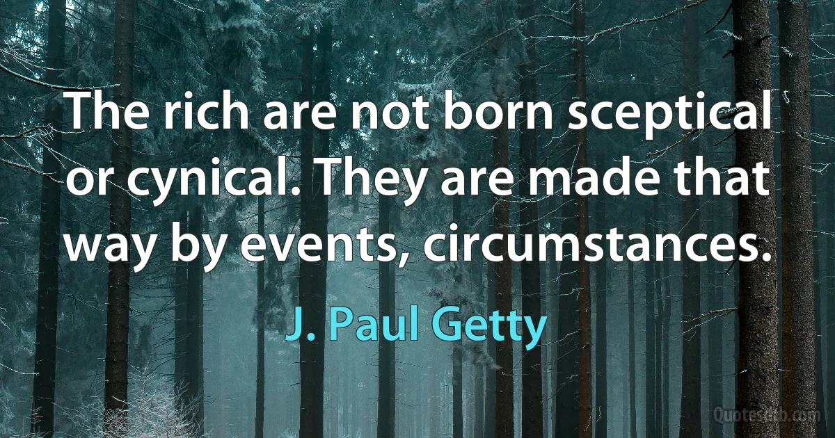 The rich are not born sceptical or cynical. They are made that way by events, circumstances. (J. Paul Getty)