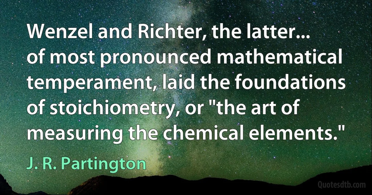 Wenzel and Richter, the latter... of most pronounced mathematical temperament, laid the foundations of stoichiometry, or "the art of measuring the chemical elements." (J. R. Partington)