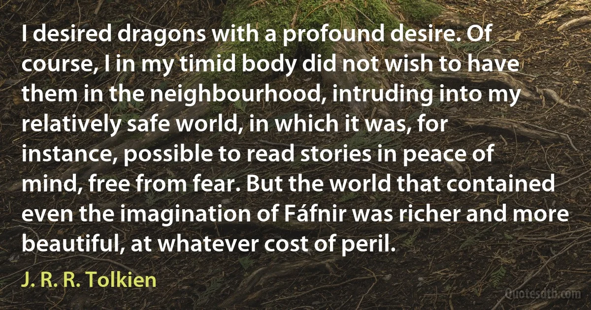 I desired dragons with a profound desire. Of course, I in my timid body did not wish to have them in the neighbourhood, intruding into my relatively safe world, in which it was, for instance, possible to read stories in peace of mind, free from fear. But the world that contained even the imagination of Fáfnir was richer and more beautiful, at whatever cost of peril. (J. R. R. Tolkien)