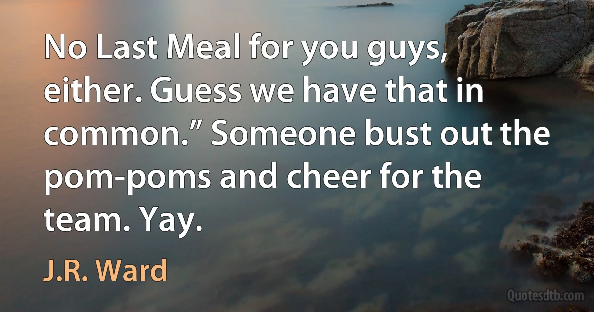 No Last Meal for you guys, either. Guess we have that in common.” Someone bust out the pom-poms and cheer for the team. Yay. (J.R. Ward)