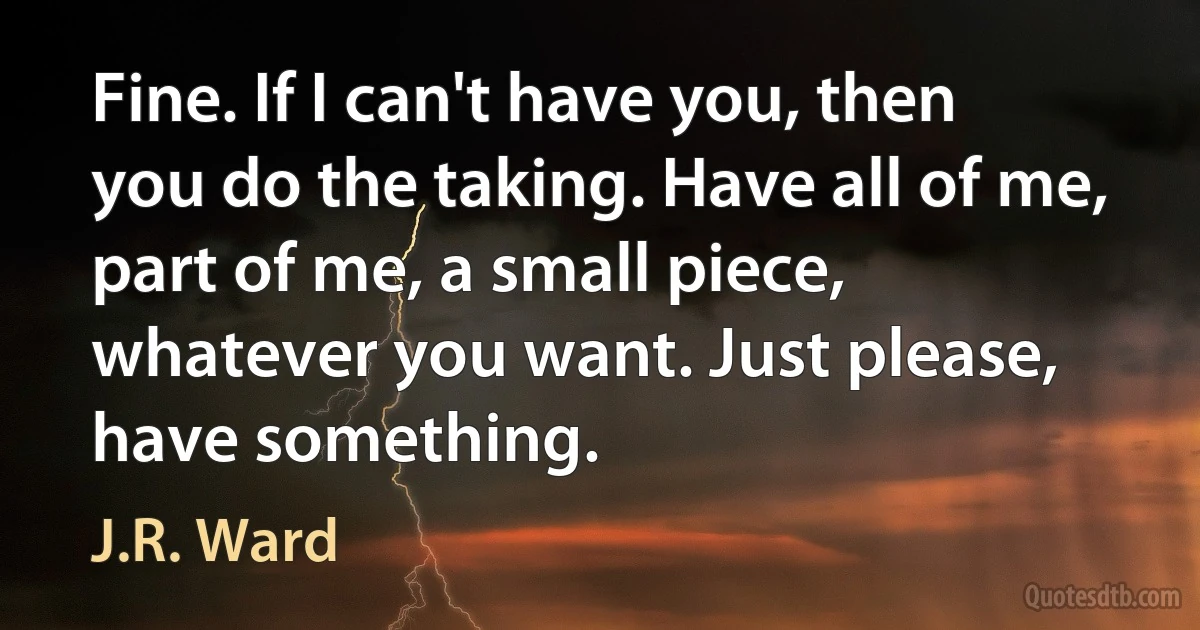 Fine. If I can't have you, then you do the taking. Have all of me, part of me, a small piece, whatever you want. Just please, have something. (J.R. Ward)