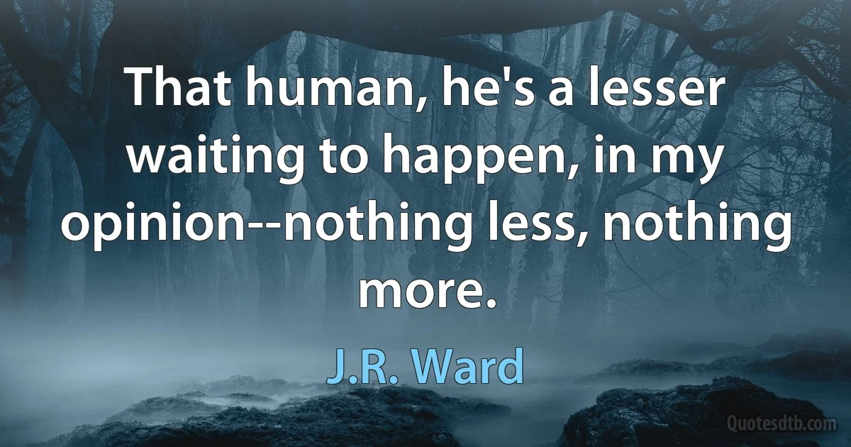 That human, he's a lesser waiting to happen, in my opinion--nothing less, nothing more. (J.R. Ward)