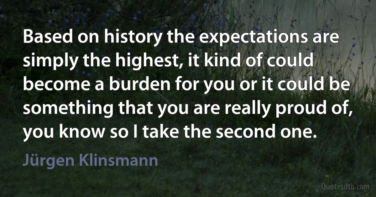 Based on history the expectations are simply the highest, it kind of could become a burden for you or it could be something that you are really proud of, you know so I take the second one. (Jürgen Klinsmann)