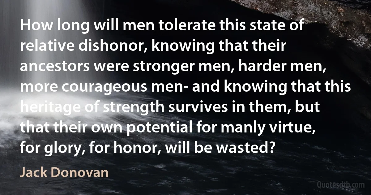 How long will men tolerate this state of relative dishonor, knowing that their ancestors were stronger men, harder men, more courageous men- and knowing that this heritage of strength survives in them, but that their own potential for manly virtue, for glory, for honor, will be wasted? (Jack Donovan)