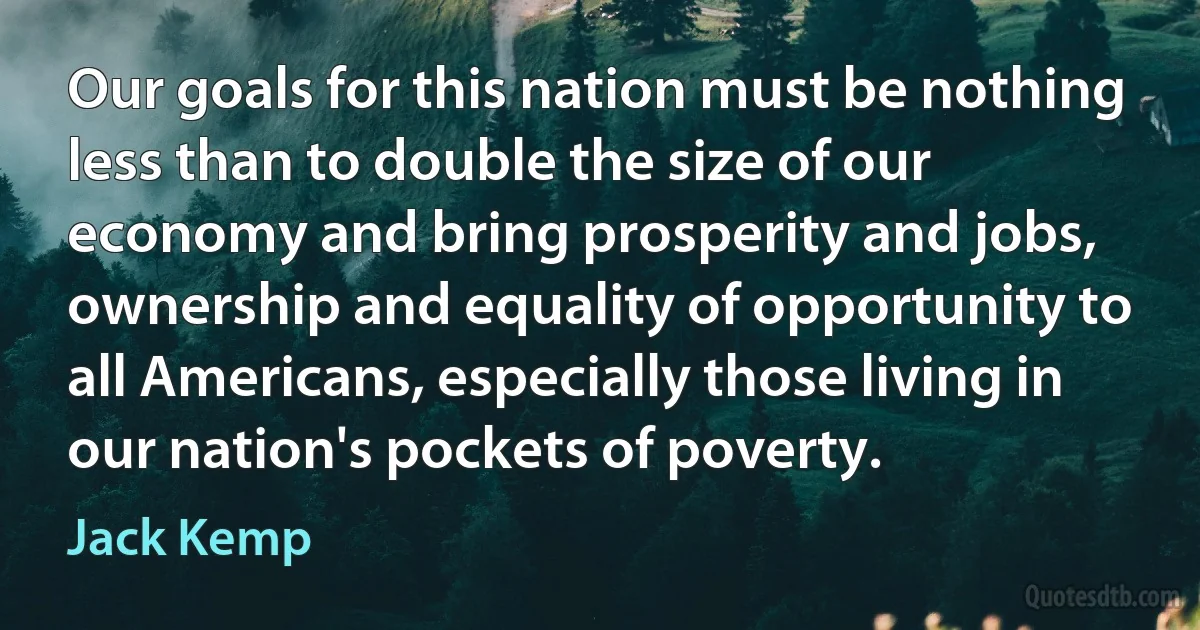 Our goals for this nation must be nothing less than to double the size of our economy and bring prosperity and jobs, ownership and equality of opportunity to all Americans, especially those living in our nation's pockets of poverty. (Jack Kemp)