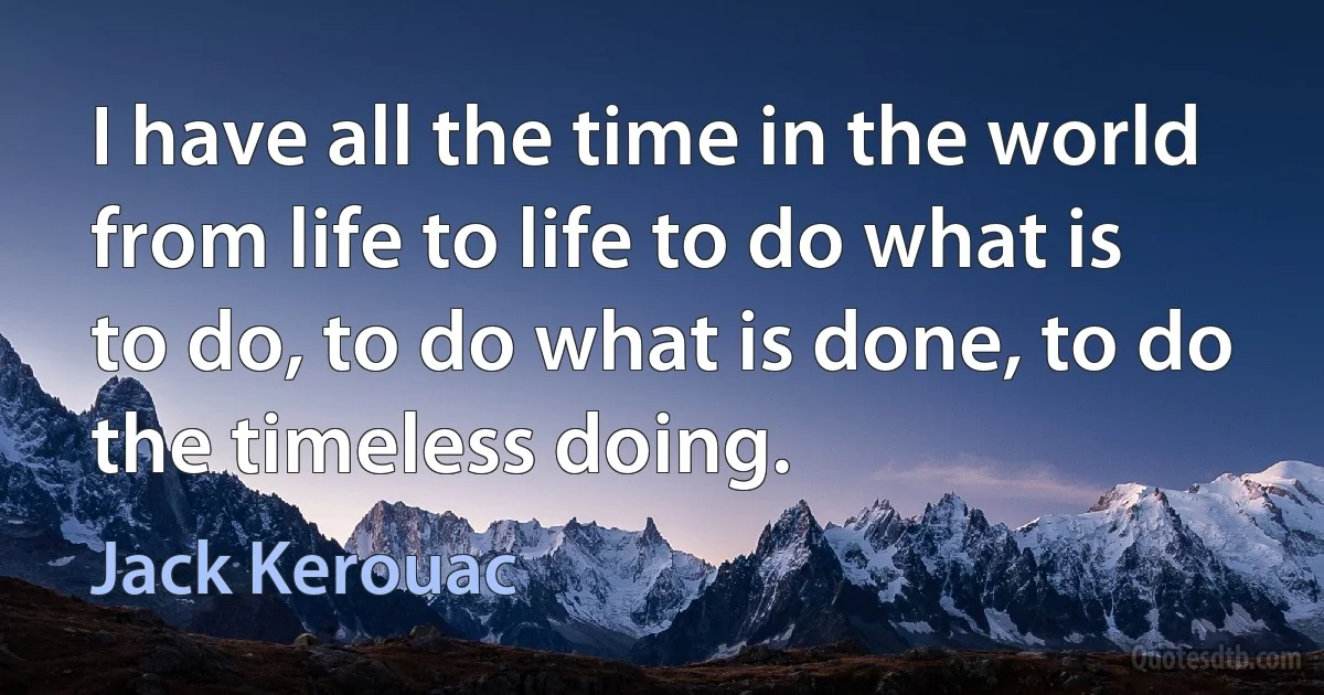 I have all the time in the world from life to life to do what is to do, to do what is done, to do the timeless doing. (Jack Kerouac)