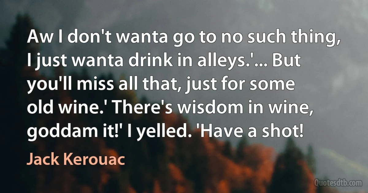 Aw I don't wanta go to no such thing, I just wanta drink in alleys.'... But you'll miss all that, just for some old wine.' There's wisdom in wine, goddam it!' I yelled. 'Have a shot! (Jack Kerouac)