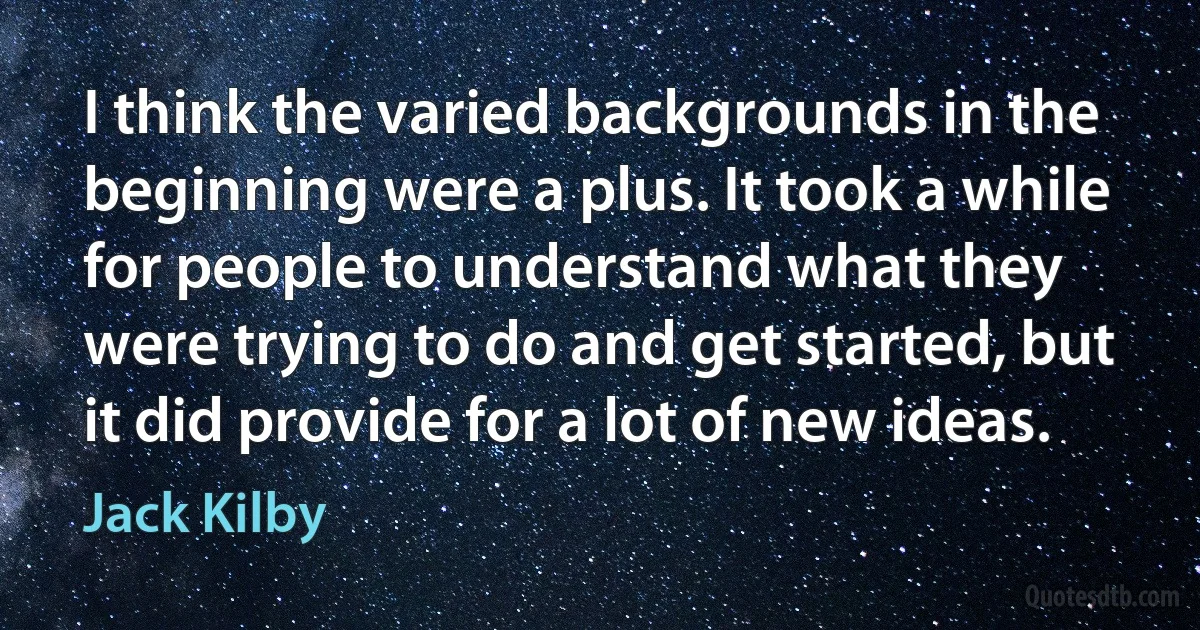 I think the varied backgrounds in the beginning were a plus. It took a while for people to understand what they were trying to do and get started, but it did provide for a lot of new ideas. (Jack Kilby)