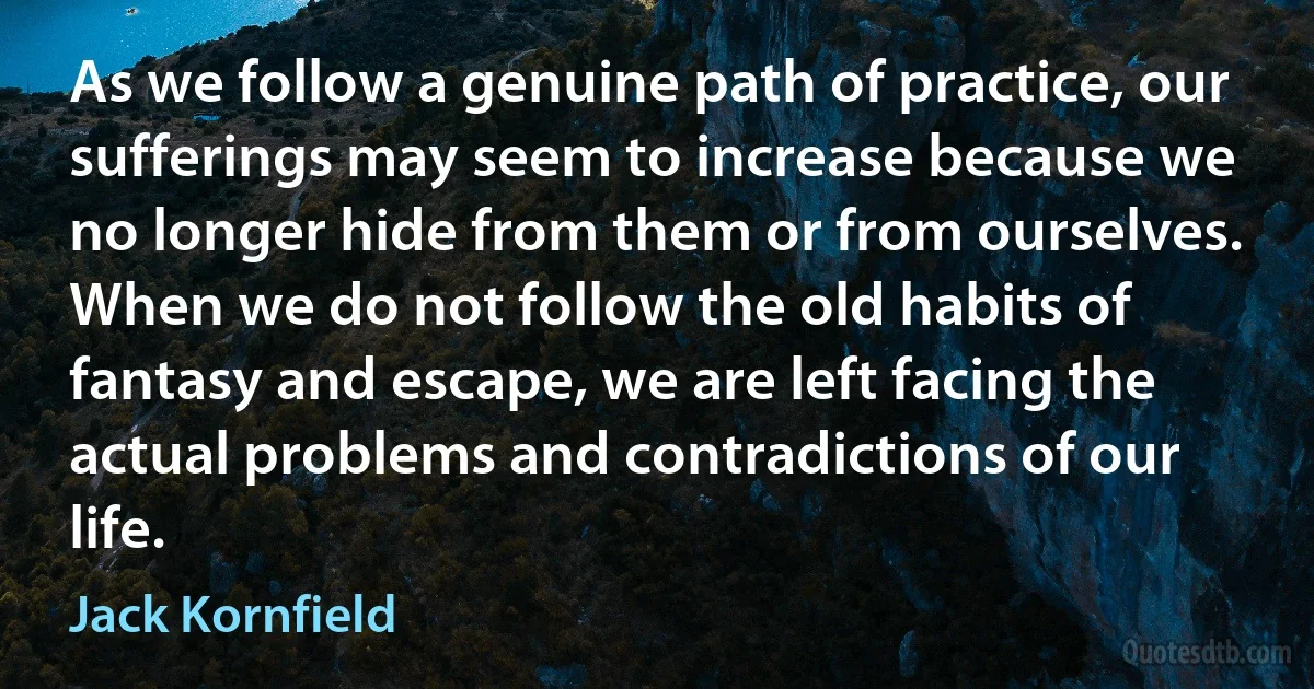 As we follow a genuine path of practice, our sufferings may seem to increase because we no longer hide from them or from ourselves. When we do not follow the old habits of fantasy and escape, we are left facing the actual problems and contradictions of our life. (Jack Kornfield)