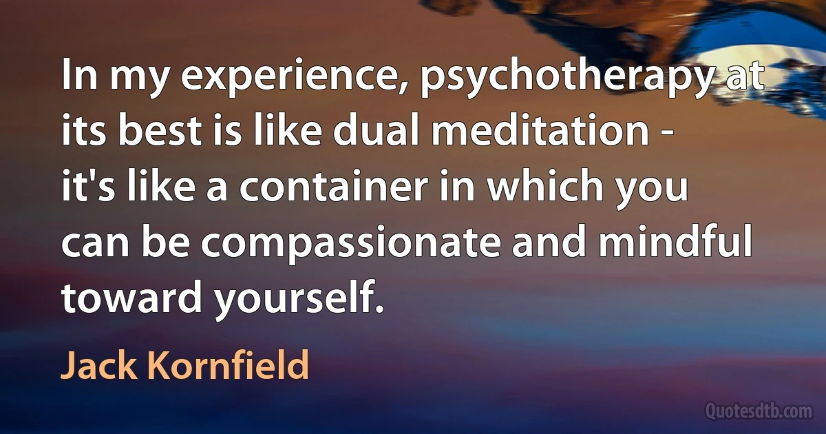 In my experience, psychotherapy at its best is like dual meditation - it's like a container in which you can be compassionate and mindful toward yourself. (Jack Kornfield)