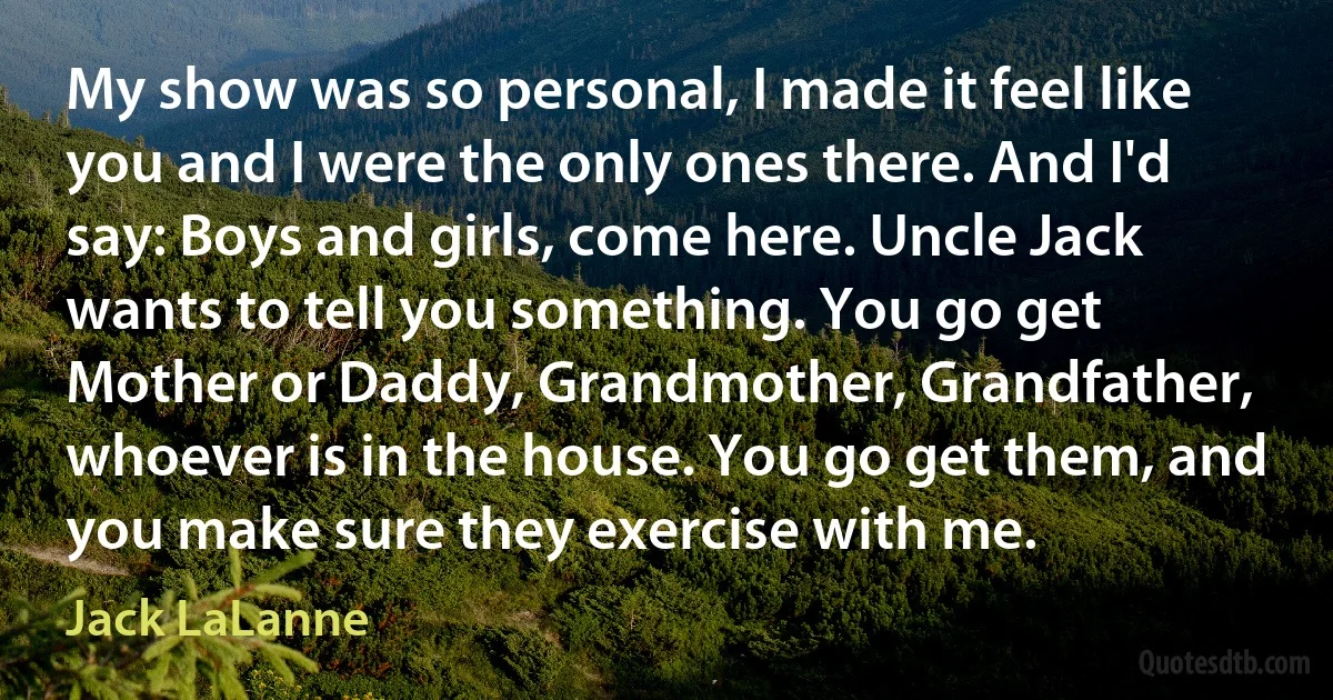 My show was so personal, I made it feel like you and I were the only ones there. And I'd say: Boys and girls, come here. Uncle Jack wants to tell you something. You go get Mother or Daddy, Grandmother, Grandfather, whoever is in the house. You go get them, and you make sure they exercise with me. (Jack LaLanne)