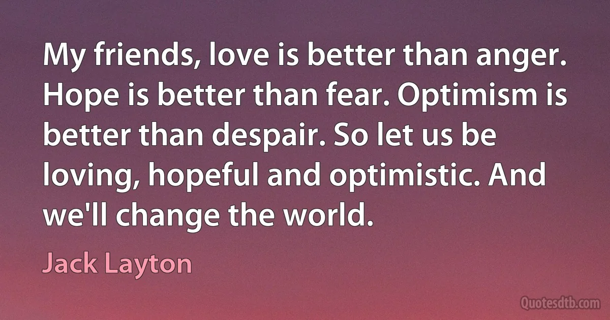 My friends, love is better than anger. Hope is better than fear. Optimism is better than despair. So let us be loving, hopeful and optimistic. And we'll change the world. (Jack Layton)