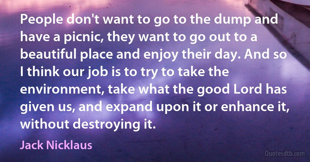 People don't want to go to the dump and have a picnic, they want to go out to a beautiful place and enjoy their day. And so I think our job is to try to take the environment, take what the good Lord has given us, and expand upon it or enhance it, without destroying it. (Jack Nicklaus)