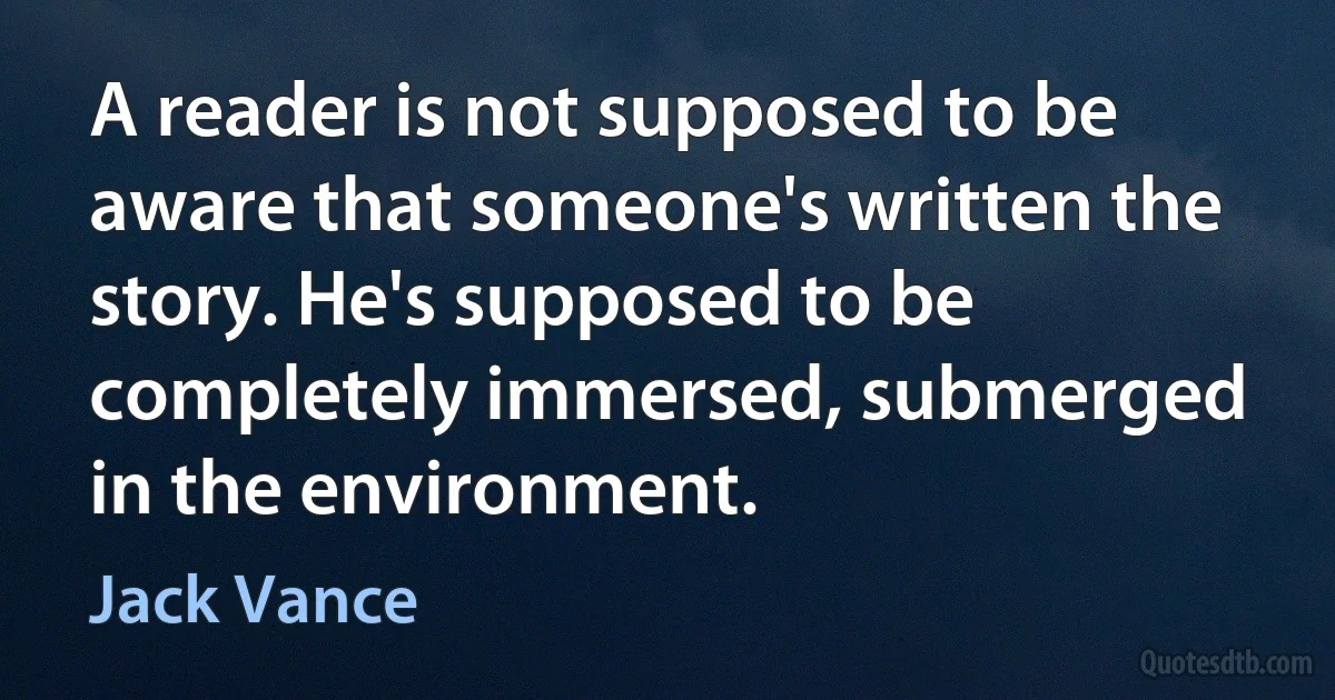 A reader is not supposed to be aware that someone's written the story. He's supposed to be completely immersed, submerged in the environment. (Jack Vance)