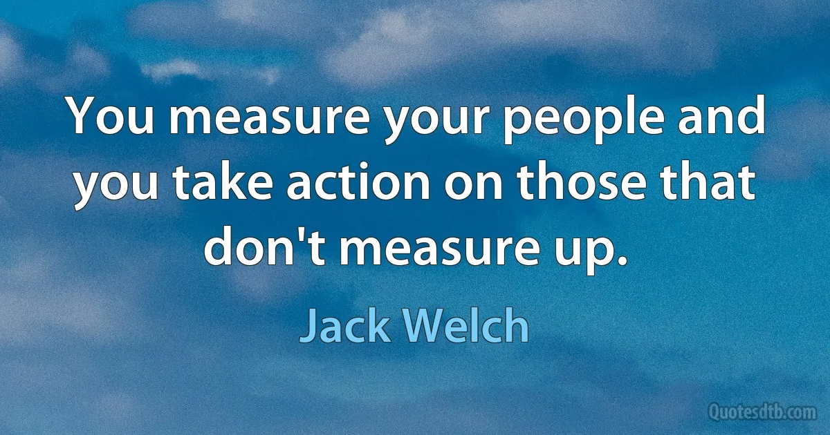 You measure your people and you take action on those that don't measure up. (Jack Welch)