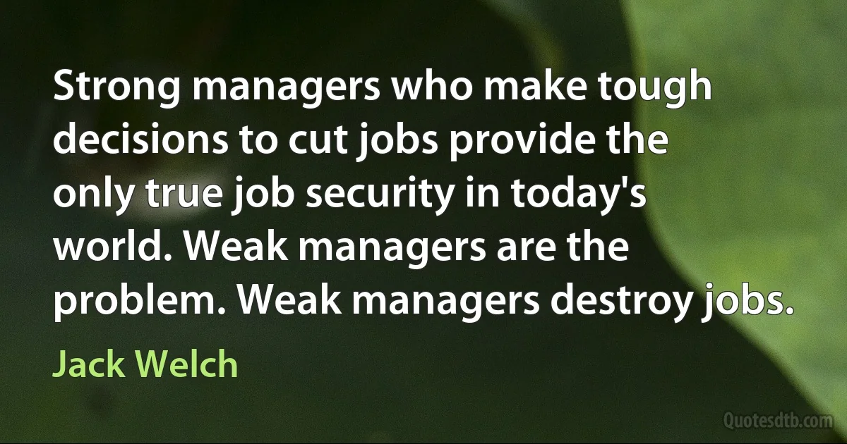 Strong managers who make tough decisions to cut jobs provide the only true job security in today's world. Weak managers are the problem. Weak managers destroy jobs. (Jack Welch)