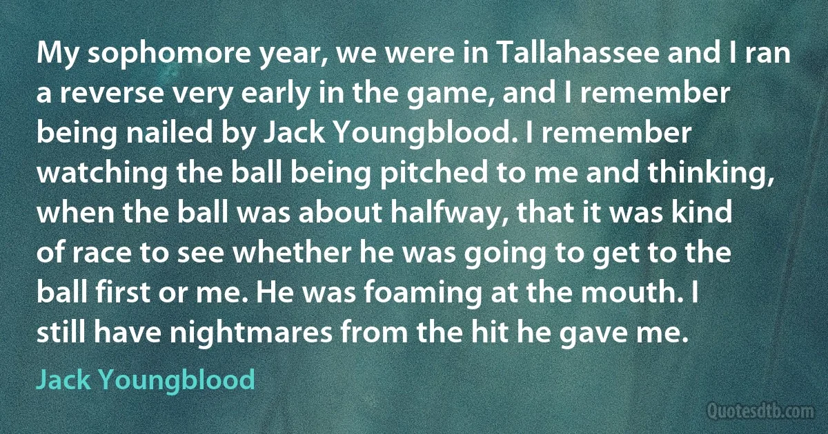 My sophomore year, we were in Tallahassee and I ran a reverse very early in the game, and I remember being nailed by Jack Youngblood. I remember watching the ball being pitched to me and thinking, when the ball was about halfway, that it was kind of race to see whether he was going to get to the ball first or me. He was foaming at the mouth. I still have nightmares from the hit he gave me. (Jack Youngblood)