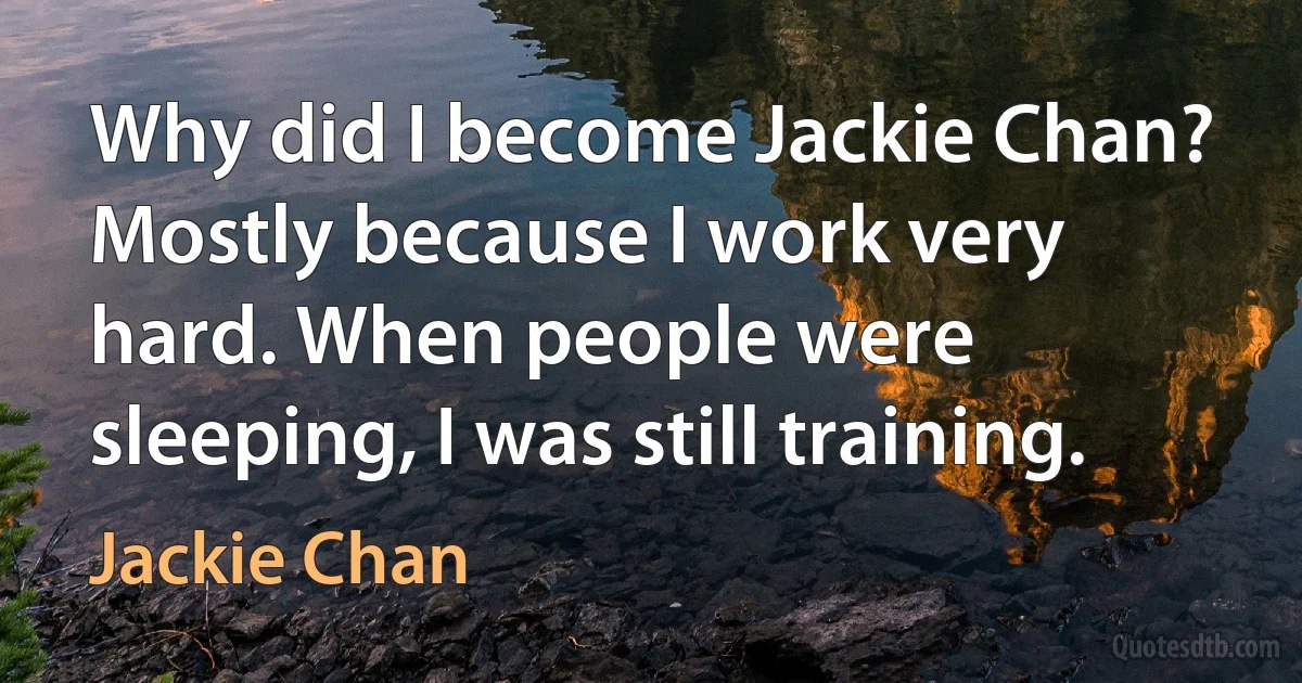 Why did I become Jackie Chan? Mostly because I work very hard. When people were sleeping, I was still training. (Jackie Chan)