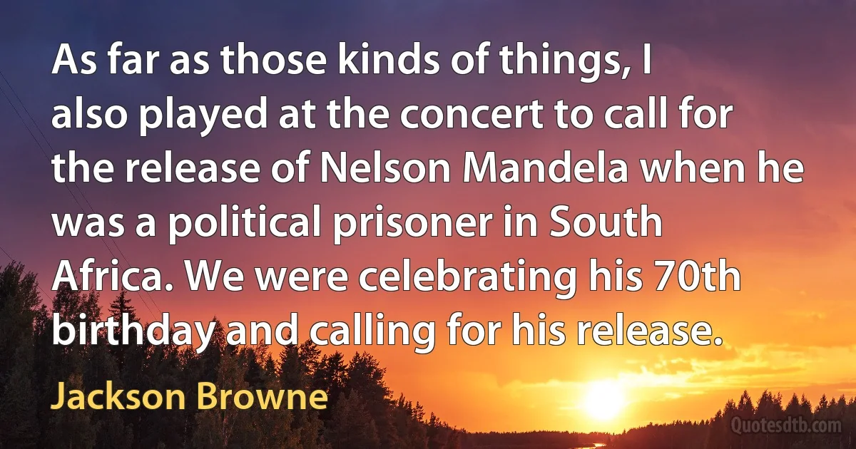 As far as those kinds of things, I also played at the concert to call for the release of Nelson Mandela when he was a political prisoner in South Africa. We were celebrating his 70th birthday and calling for his release. (Jackson Browne)