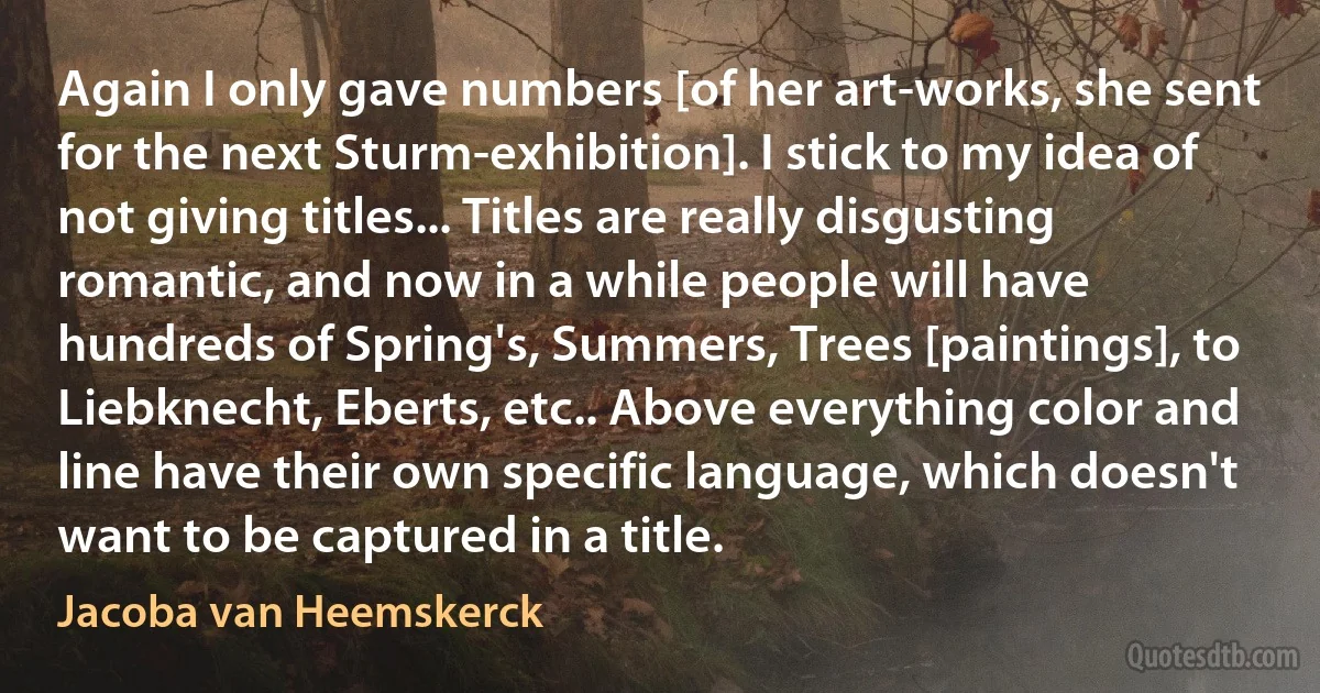 Again I only gave numbers [of her art-works, she sent for the next Sturm-exhibition]. I stick to my idea of not giving titles... Titles are really disgusting romantic, and now in a while people will have hundreds of Spring's, Summers, Trees [paintings], to Liebknecht, Eberts, etc.. Above everything color and line have their own specific language, which doesn't want to be captured in a title. (Jacoba van Heemskerck)