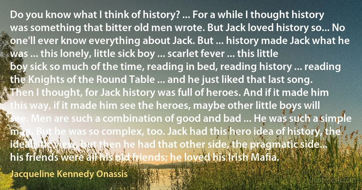 Do you know what I think of history? ... For a while I thought history was something that bitter old men wrote. But Jack loved history so... No one'll ever know everything about Jack. But ... history made Jack what he was ... this lonely, little sick boy ... scarlet fever ... this little boy sick so much of the time, reading in bed, reading history ... reading the Knights of the Round Table ... and he just liked that last song.
Then I thought, for Jack history was full of heroes. And if it made him this way, if it made him see the heroes, maybe other little boys will see. Men are such a combination of good and bad ... He was such a simple man. But he was so complex, too. Jack had this hero idea of history, the idealistic view, but then he had that other side, the pragmatic side... his friends were all his old friends; he loved his Irish Mafia. (Jacqueline Kennedy Onassis)