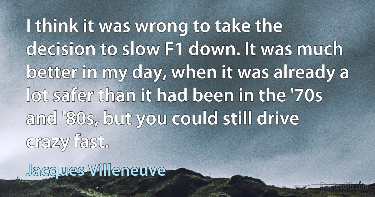 I think it was wrong to take the decision to slow F1 down. It was much better in my day, when it was already a lot safer than it had been in the '70s and '80s, but you could still drive crazy fast. (Jacques Villeneuve)