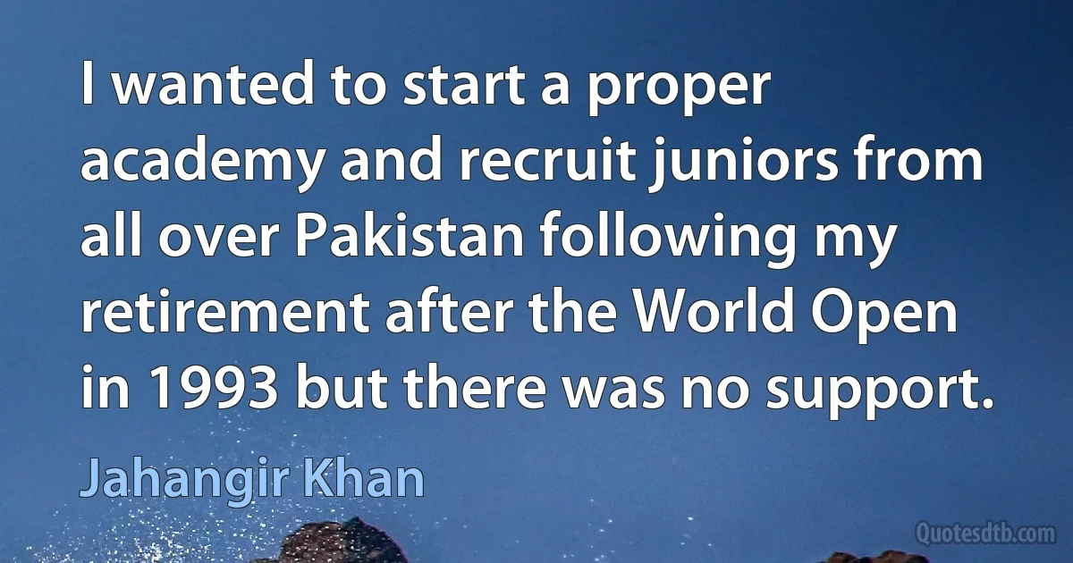 I wanted to start a proper academy and recruit juniors from all over Pakistan following my retirement after the World Open in 1993 but there was no support. (Jahangir Khan)