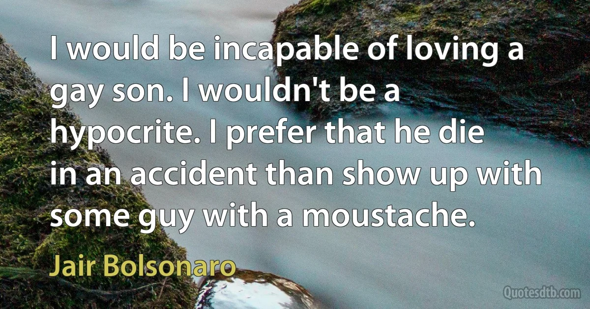 I would be incapable of loving a gay son. I wouldn't be a hypocrite. I prefer that he die in an accident than show up with some guy with a moustache. (Jair Bolsonaro)