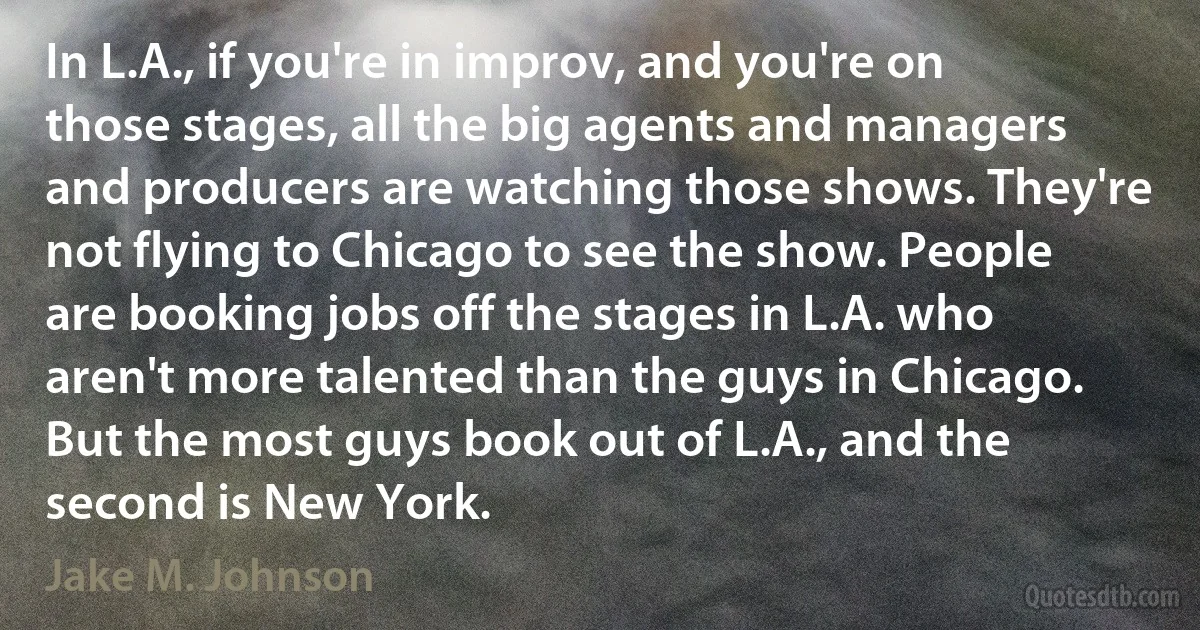 In L.A., if you're in improv, and you're on those stages, all the big agents and managers and producers are watching those shows. They're not flying to Chicago to see the show. People are booking jobs off the stages in L.A. who aren't more talented than the guys in Chicago. But the most guys book out of L.A., and the second is New York. (Jake M. Johnson)