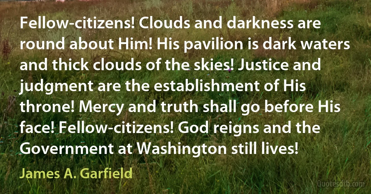 Fellow-citizens! Clouds and darkness are round about Him! His pavilion is dark waters and thick clouds of the skies! Justice and judgment are the establishment of His throne! Mercy and truth shall go before His face! Fellow-citizens! God reigns and the Government at Washington still lives! (James A. Garfield)