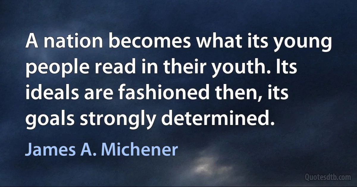 A nation becomes what its young people read in their youth. Its ideals are fashioned then, its goals strongly determined. (James A. Michener)