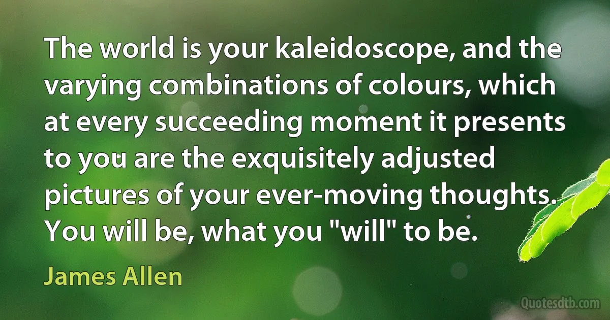 The world is your kaleidoscope, and the varying combinations of colours, which at every succeeding moment it presents to you are the exquisitely adjusted pictures of your ever-moving thoughts.
You will be, what you "will" to be. (James Allen)