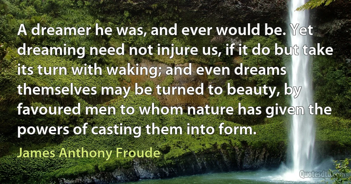 A dreamer he was, and ever would be. Yet dreaming need not injure us, if it do but take its turn with waking; and even dreams themselves may be turned to beauty, by favoured men to whom nature has given the powers of casting them into form. (James Anthony Froude)