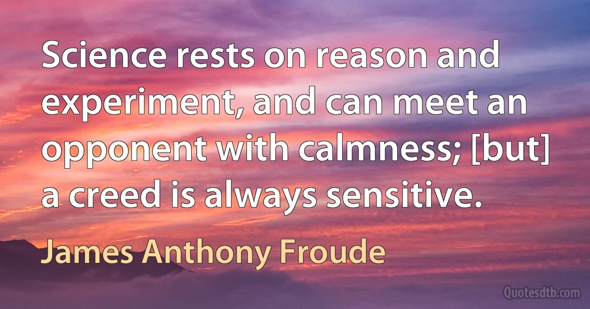 Science rests on reason and experiment, and can meet an opponent with calmness; [but] a creed is always sensitive. (James Anthony Froude)