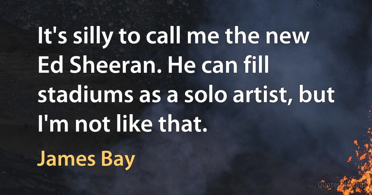 It's silly to call me the new Ed Sheeran. He can fill stadiums as a solo artist, but I'm not like that. (James Bay)