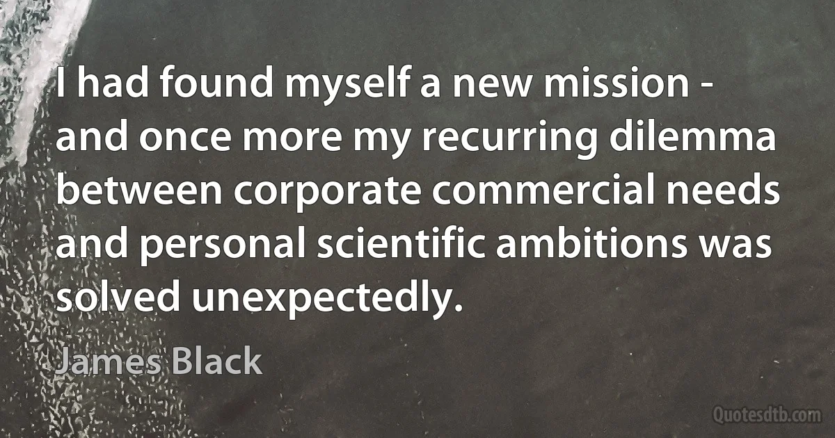 I had found myself a new mission - and once more my recurring dilemma between corporate commercial needs and personal scientific ambitions was solved unexpectedly. (James Black)