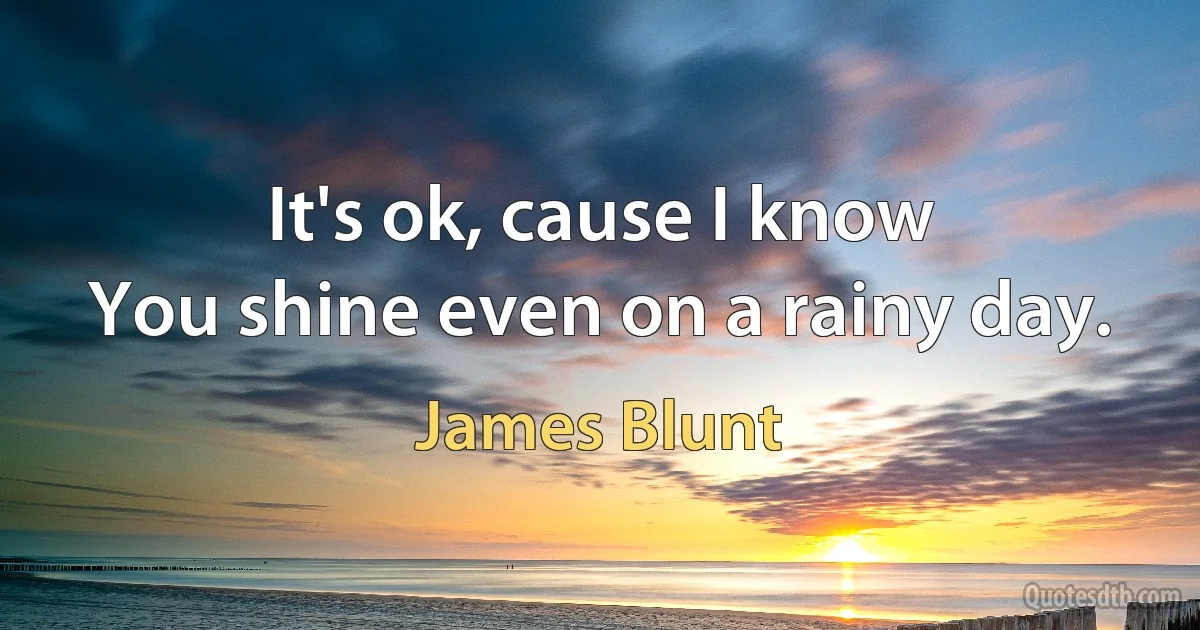 It's ok, cause I know
You shine even on a rainy day. (James Blunt)